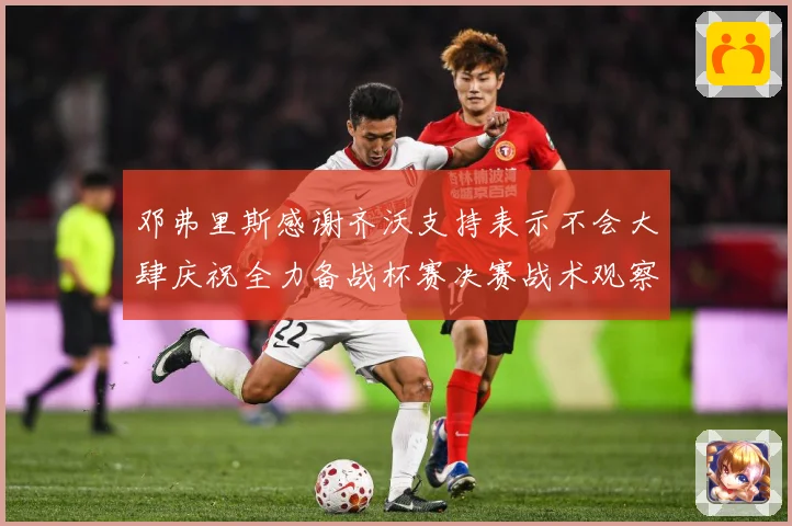 邓弗里斯感谢齐沃支持表示不会大肆庆祝全力备战杯赛决赛战术观察：最新赛事动态与深度分析