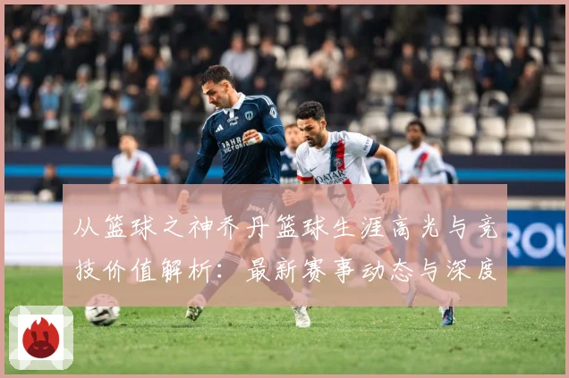 从篮球之神乔丹篮球生涯高光与竞技价值解析：最新赛事动态与深度分析