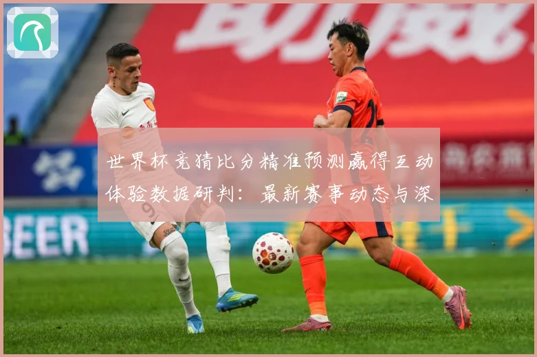 世界杯竞猜比分精准预测赢得互动体验数据研判：最新赛事动态与深度分析