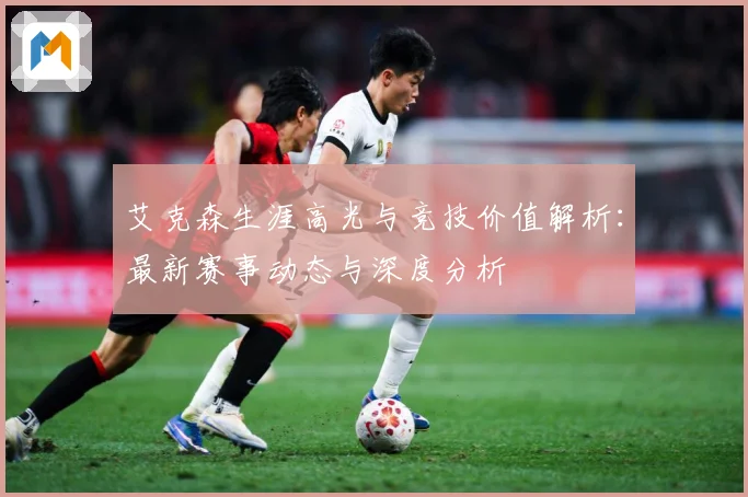 艾克森生涯高光与竞技价值解析：最新赛事动态与深度分析