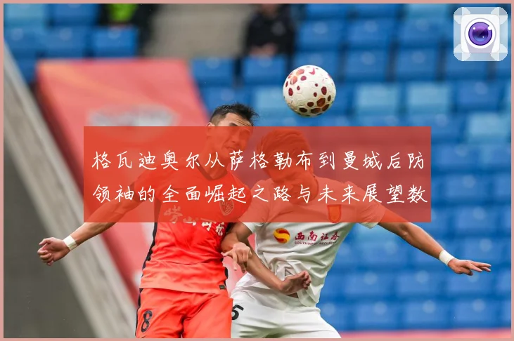 格瓦迪奥尔从萨格勒布到曼城后防领袖的全面崛起之路与未来展望数据研判：最新赛事动态与深度分析
