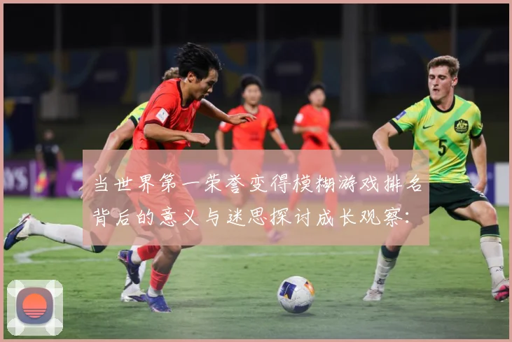 当世界第一荣誉变得模糊游戏排名背后的意义与迷思探讨成长观察：最新赛事动态与深度分析