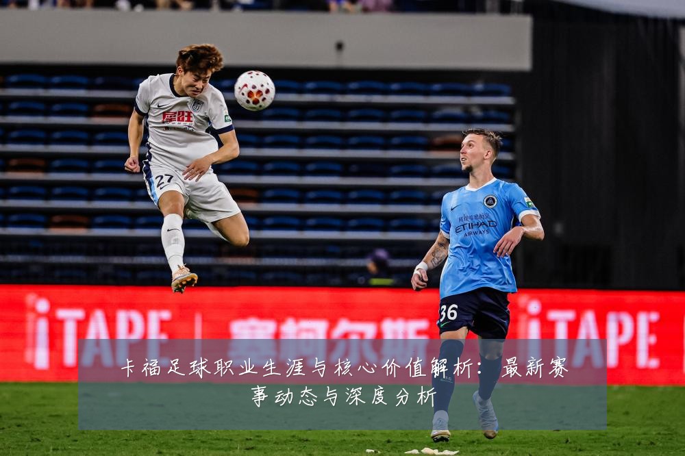 卡福足球职业生涯与核心价值解析：最新赛事动态与深度分析